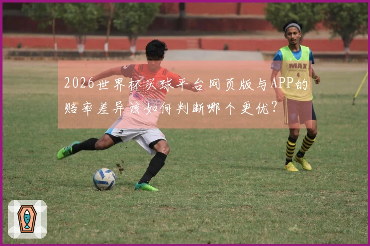 2026世界杯买球平台网页版与APP的赔率差异该如何判断哪个更优?